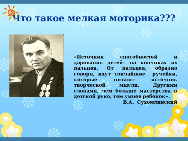 Что такое мелкая моторика??? «Источник способностей и дарования детей– на кончиках их пальцев. От пальцев, образно говоря, идут тончайшие ручейки, которые питают источник творческой мысли. Другими словами, чем больше мастерства в детской руке, тем умнее ребенок». В.А. Сухомлинский 