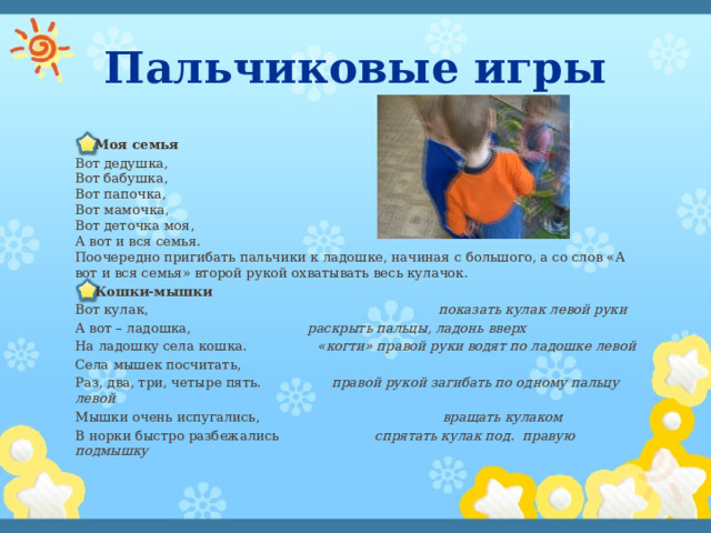 Пальчиковые игры Моя семья Вот дедушка,  Вот бабушка,  Вот папочка,  Вот мамочка,  Вот деточка моя,  А вот и вся семья.  Поочередно пригибать пальчики к ладошке, начиная с большого, а со слов «А вот и вся семья» второй рукой охватывать весь кулачок. Кошки-мышки Вот кулак,                                                                      показать кулак левой руки А вот – ладошка,                            раскрыть пальцы, ладонь вверх На ладошку села кошка.                 «когти» правой руки водят по ладошке левой Села мышек посчитать, Раз, два, три, четыре пять.                 правой рукой загибать по одному пальцу левой   Мышки очень испугались,                                            вращать кулаком В норки быстро разбежались                        спрятать кулак под .   правую подмышку 