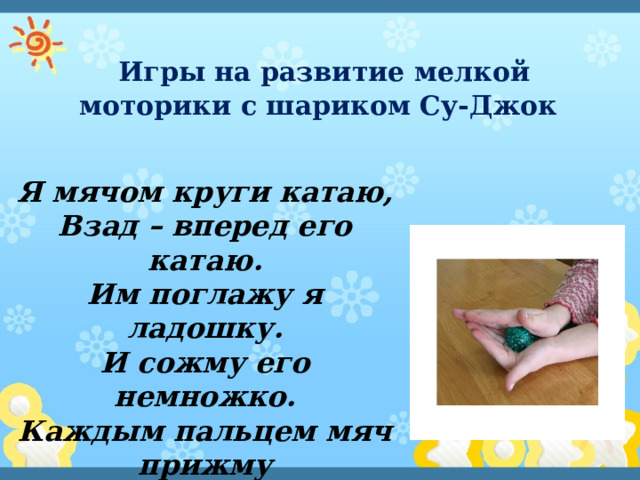  Игры на развитие мелкой моторики с шариком Су-Джок Я мячом круги катаю, Взад – вперед его катаю. Им поглажу я ладошку. И сожму его немножко. Каждым пальцем мяч прижму И другой рукой начну. 