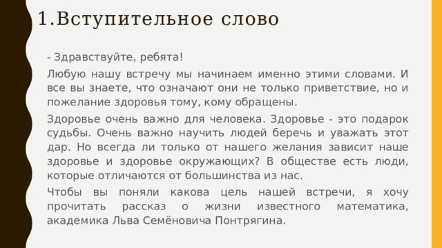 1. Вступительное слово - Здравствуйте, ребята! Любую нашу встречу мы начинаем именно этими словами. И все вы знаете, что означают они не только приветствие, но и пожелание здоровья тому, кому обращены. Здоровье очень важно для человека. Здоровье - это подарок судьбы. Очень важно научить людей беречь и уважать этот дар. Но всегда ли только от нашего желания зависит наше здоровье и здоровье окружающих? В обществе есть люди, которые отличаются от большинства из нас. Чтобы вы поняли какова цель нашей встречи, я хочу прочитать рассказ о жизни известного математика, академика Льва Семёновича Понтрягина.  