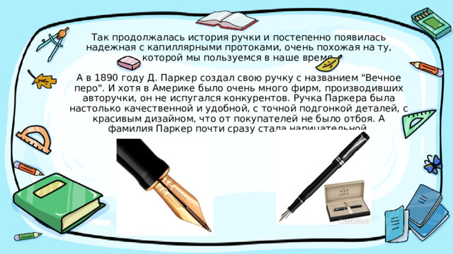 Так продолжалась история ручки и постепенно появилась надежная с капиллярными протоками, очень похожая на ту, которой мы пользуемся в наше время.   А в 1890 году Д. Паркер создал свою ручку с названием 