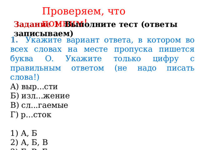 Проверяем, что помним! Задание 1:  Выполните тест (ответы записываем) 1.   Укажите вариант ответа, в котором во всех словах на месте пропуска пишется буква О. Укажите только цифру с правильным ответом (не надо писать слова!) A) выр...сти Б) изл...жение B) сл...гаемые Г) р...сток 1) А, Б 2) А, Б, В 3) Б, В, Г 4) Б, Г 