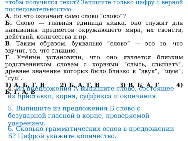 3.   В каком порядке должны следовать предложения, чтобы получился текст? Запишите только цифру с верной последовательностью. A . Но что означает само слово “слово”? Б. Слово — главная единица языка, оно служит для называния предметов окружающего мира, их свойств, действий, количества и пр. B . Таким образом, буквально “слово” — это то, что звучит, то, что слышно. Г . Учёные установили, что оно является близким родственником словам с корнями “слыть, слышать”, древнее значение которых было близко к “звук”, “шум”, “гул”. 1) А, Б, Г, В  2) Б, А, Г, В  3) В, Б, А, Г  4) Б, Г, А, В 4 . Из предложения А выпишите слово, состоящее из приставки, корня, суффикса и окончания. 5. Выпишите из предложения Б слово с безударной гласной в корне, проверяемой ударением. 6. Сколько грамматических основ в предложении Б? Цифрой укажите количество. 