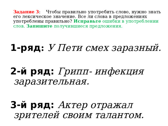 Задание 3 : Чтобы правильно употребить слово, нужно знать его лексическое значение. Все ли слова в предложениях употреблены правильно? Исправьте ошибки в употреблении слов. Запишите получившиеся предложения. 1-ряд :  У Пети смех заразный.  2-й ряд: Грипп- инфекция заразительная.  3-й ряд: Актер отражал зрителей своим талантом. 