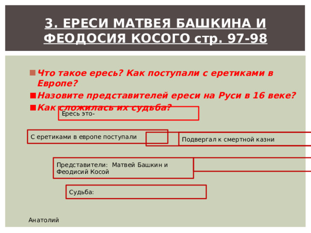 3. ЕРЕСИ МАТВЕЯ БАШКИНА И ФЕОДОСИЯ КОСОГО стр. 97-98  Что такое ересь? Как поступали с еретиками в Европе? Назовите представителей ереси на Руси в 16 веке? Как сложилась их судьба?  Ересь это- С еретиками в европе поступали Подвергал к смертной казни Представители: Матвей Башкин и Феодисий Косой Судьба: Анатолий 