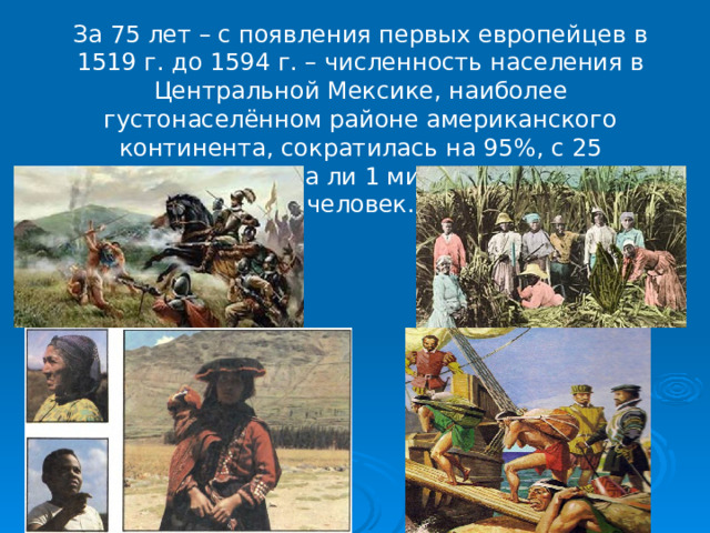 За 75 лет – с появления первых европейцев в 1519 г. до 1594 г. – численность населения в Центральной Мексике, наиболее густонаселённом районе американского континента, сократилась на 95%, с 25 миллионов до едва ли 1 миллиона 300 тысяч человек.   