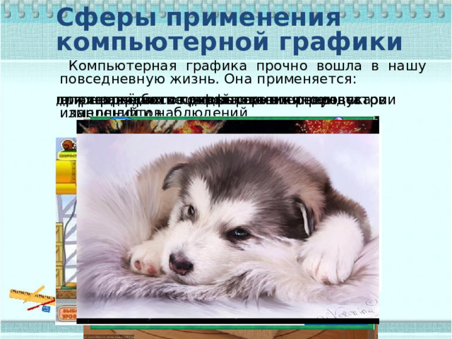 Сферы применения компьютерной графики Компьютерная графика прочно вошла в нашу повседневную жизнь. Она применяется: для наглядного представления результатов измерений и наблюдений при разработке дизайнов интерьеров и ландшафтов в тренажёрах и компьютерных играх при создании спецэффектов в киноиндустрии для творческого самовыражения человека 