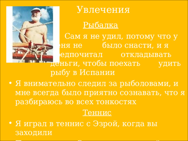 Увлечения  Рыбалка   Сам я не удил, потому что у меня не  было снасти, и я предпочитал  откладывать деньги, чтобы поехать  удить рыбу в Испании   Сам я не удил, потому что у меня не  было снасти, и я предпочитал  откладывать деньги, чтобы поехать  удить рыбу в Испании   Сам я не удил, потому что у меня не  было снасти, и я предпочитал  откладывать деньги, чтобы поехать  удить рыбу в Испании   Сам я не удил, потому что у меня не  было снасти, и я предпочитал  откладывать деньги, чтобы поехать  удить рыбу в Испании   Сам я не удил, потому что у меня не  было снасти, и я предпочитал  откладывать деньги, чтобы поехать  удить рыбу в Испании Я внимательно следил за рыболовами, и мне всегда было приятно сознавать, что я разбираюсь во всех тонкостях Теннис Я играл в теннис с Эзрой, когда вы заходили После тенниса Эзра предложил зайти к нему выпить 