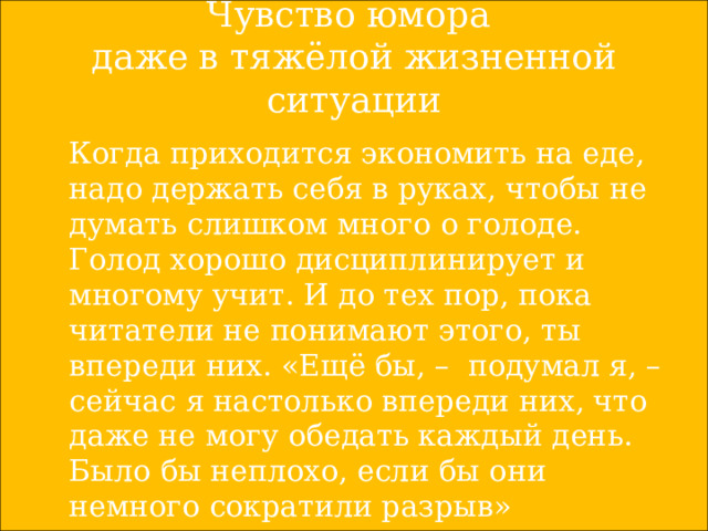 Чувство юмора  даже в тяжёлой жизненной ситуации  Когда приходится экономить на еде, надо держать себя в руках, чтобы не думать слишком много о голоде. Голод хорошо дисциплинирует и многому учит. И до тех пор, пока читатели не понимают этого, ты впереди них. «Ещё бы, – подумал я, – сейчас я настолько впереди них, что даже не могу обедать каждый день. Было бы неплохо, если бы они немного сократили разрыв» 