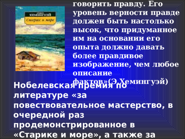 «Задача писателя – говорить правду. Его уровень верности правде должен быть настолько высок, что придуманное им на основании его опыта должно давать более правдивое изображение, чем любое описание фактов»(Э.Хемингуэй)  Нобелевская премия по литературе «за повествовательное мастерство, в очередной раз продемонстрированное в «Старике и море», а также за влияние на современную прозу»  (1954) 