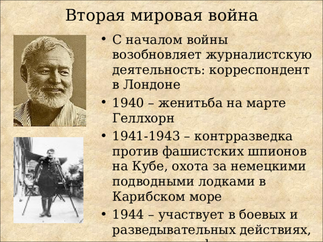 Вторая мировая война С началом войны возобновляет журналистскую деятельность: корреспондент в Лондоне 1940 – женитьба на марте Геллхорн 1941-1943 – контрразведка против фашистских шпионов на Кубе, охота за немецкими подводными лодками в Карибском море 1944 – участвует в боевых и разведывательных действиях, глава отряда французских партизан 1946 – женитьба на Мэри Уэлш 