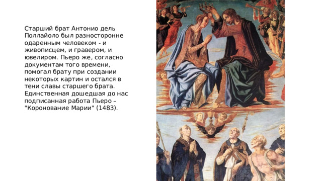 Старший брат Антонио дель Поллайоло был разносторонне одаренным человеком - и живописцем, и гравером, и ювелиром. Пьеро же, согласно документам того времени, помогал брату при создании некоторых картин и остался в тени славы старшего брата. Единственная дошедшая до нас подписанная работа Пьеро – 