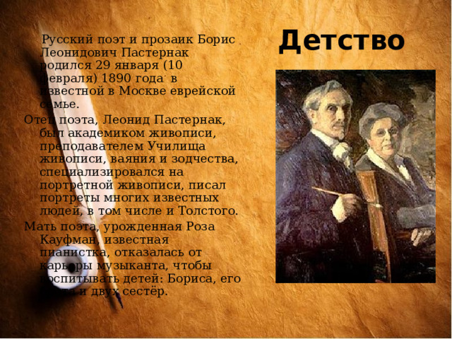Детство  Русский поэт и прозаик Борис Леонидович Пастернак родился 29 января (10 февраля) 1890 года в известной в Москве еврейской семье. Отец поэта, Леонид Пастернак, был академиком живописи, преподавателем Училища живописи, ваяния и зодчества, специализировался на портретной живописи, писал портреты многих известных людей, в том числе и Толстого. Мать поэта, урожденная Роза Кауфман, известная пианистка, отказалась от карьеры музыканта, чтобы воспитывать детей: Бориса, его брата и двух сестёр. 