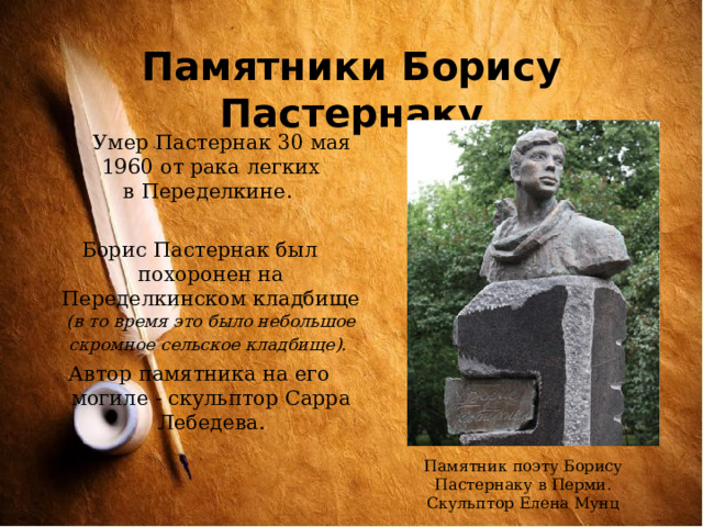 Памятники Борису Пастернаку  Умер Пастернак 30 мая 1960 от рака легких в Переделкине. Борис Пастернак был похоронен на Переделкинском кладбище (в то время это было небольшое скромное сельское кладбище).  Автор памятника на его могиле - скульптор Сарра Лебедева. Памятник поэту Борису Пастернаку в Перми. Скульптор Елена Мунц 