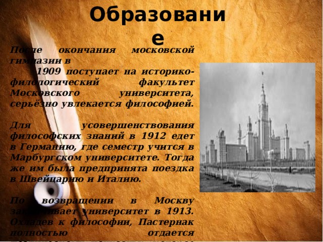 Образование После окончания московской гимназии в  1909 поступает на историко-филологический факультет Московского университета, серьёзно увлекается философией.  Для усовершенствования философских знаний в 1912 едет в Германию, где семестр учится в Марбургском университете. Тогда же им была предпринята поездка в Швейцарию и Италию.  По возвращении в Москву заканчивает университет в 1913. Охладев к философии, Пастернак полностью отдается поэтическому искусству, которое становится делом его жизни . 
