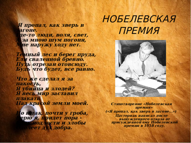 НОБЕЛЕВСКАЯ ПРЕМИЯ  Я пропал, как зверь в загоне.  Где-то люди, воля, свет,  А за мною шум погони,  Мне наружу ходу нет.   Темный лес и берег пруда,  Ели сваленной бревно.  Путь отрезан отовсюду.  Будь что будет, все равно.   Что же сделал я за пакость,  Я убийца и злодей?  Я весь мир заставил плакать  Над красой земли моей.   Но и так, почти у гроба,  Верю я, придет пора -  Силу подлости и злобы  Одолеет дух добра.  Стихотворение «Нобелевская премия» («Я пропал, как зверь в загоне...») Пастернак написал после вынужденного отказа от присужденной ему Нобелевской премии в 1958 году.  