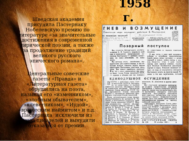1958 г.   Шведская академия  присудила Пастернаку  Нобелевскую премию по литературе «за значительные достижения в современной лирической поэзии, а также за продолжение традиций великого русского эпического романа».  Центральные советские газеты «Правда» и «Литературная газета» обрушились на поэта, называя его «изменником», «злобным обывателем», «клеветником», «Иудой», «вражеским наймитом» и т.д. Пастернака исключили из Союза писателей и вынудили отказаться от премии. 