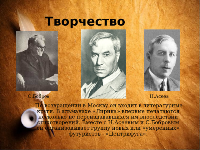 Творчество  С.Бобров Н.Асеев  По возвращении в Москву он входит в литературные круги. В альманахе «Лирика» впервые печатаются несколько не переиздававшихся им впоследствии стихотворений. Вместе с Н.Асеевым и С.Бобровым он организовывает группу новых или «умеренных» футуристов - «Центрифуга». 
