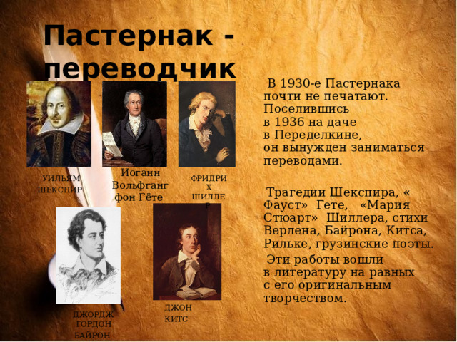 Пастернак - переводчик  В 1930-е Пастернака почти не печатают. Поселившись в 1936 на даче в Переделкине, он вынужден заниматься переводами.  Трагедии Шекспира, « Фауст »  Гете, « Мария Стюарт » Шиллера, стихи Верлена, Байрона, Китса, Рильке, грузинские поэты.  Эти работы вошли в литературу на равных с его оригинальным творчеством. Иоганн Вольфганг фон Гёте УИЛЬЯМ ШЕКСПИР  ФРИДРИХ ШИЛЛЕР ДЖОН КИТС  ДЖОРДЖ ГОРДОН БАЙРОН  