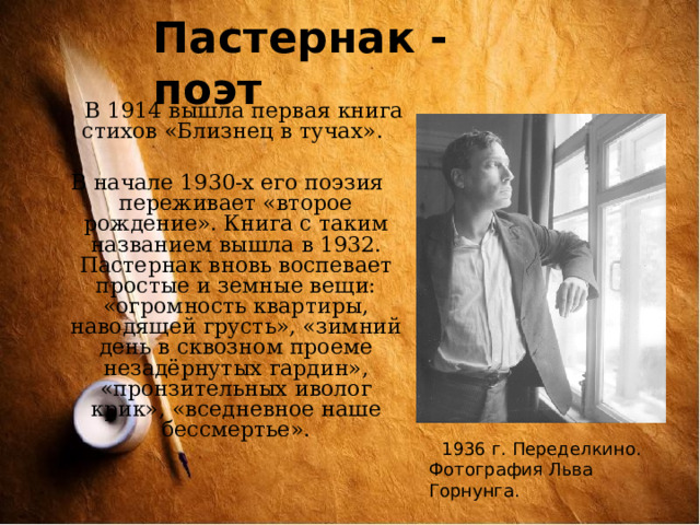 Пастернак - поэт  В 1914 вышла первая книга стихов «Близнец в тучах».  В начале 1930-х его поэзия переживает «второе рождение». Книга с таким названием вышла в 1932. Пастернак вновь воспевает простые и земные вещи: «огромность квартиры, наводящей грусть», «зимний день в сквозном проеме незадёрнутых гардин», «пронзительных иволог крик», «вседневное наше бессмертье». 1936 г. Переделкино. Фотография Льва Горнунга. 