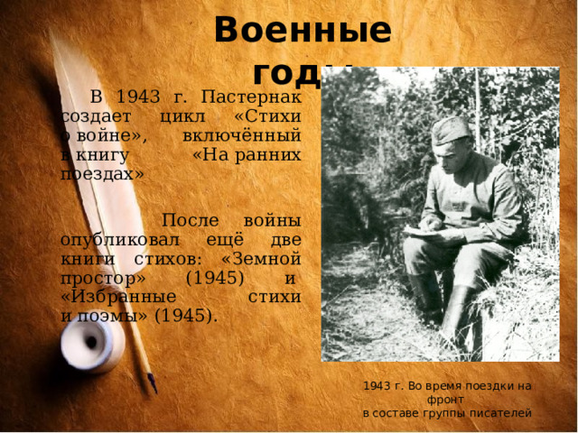 Военные годы  В 1943 г. Пастернак создает цикл «Стихи о войне», включённый в книгу «На ранних поездах»  После войны опубликовал ещё две книги стихов: «Земной простор» (1945) и  «Избранные стихи и поэмы» (1945). 1943 г. Во время поездки на фронт в составе группы писателей 