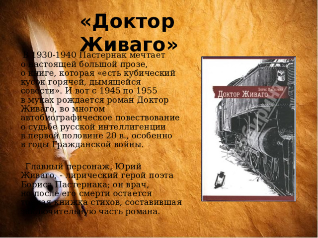 «Доктор Живаго»  В 1930-1940 Пастернак мечтает о настоящей большой прозе, о книге, которая «есть кубический кусок горячей, дымящейся совести». И вот с 1945 по 1955 в муках рождается роман Доктор Живаго, во многом автобиографическое повествование о судьбе русской интеллигенции в первой половине 20 в., особенно в годы Гражданской войны.  Главный персонаж, Юрий Живаго, - лирический герой поэта Бориса Пастернака; он врач, но после его смерти остается тонкая книжка стихов, составившая заключительную часть романа. 