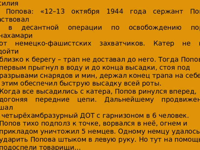 Из наградного листа на командира взвода, сержанта Василия  Попова: «12–13 октября 1944 года сержант Попов участвовал  в десантной операции по освобождению порта Линахамари от немецко-фашистских захватчиков. Катер не мог подойти близко к берегу – трап не доставал до него. Тогда Попов первым прыгнул в воду и до конца высадки, стоя под разрывами снарядов и мин, держал конец трапа на себе и  этим обеспечил быструю высадку всей роты. Когда все высадились с катера, Попов ринулся вперед, догоняя передние цепи. Дальнейшему продвижению мешал  четырёхамбразурный ДОТ с гарнизоном в 6 человек. Попов тихо подполз к точке, ворвался в неё, огнем и прикладом уничтожил 5 немцев. Одному немцу удалось ударить Попова штыком в левую руку. Но тут на помощь подоспели товарищи… 