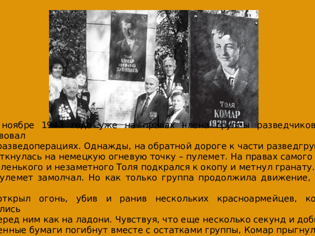 В ноябре 1943 года уже на правах члена группы разведчиков Толя участвовал в разведоперациях. Однажды, на обратной дороге к части разведгруппа наткнулась на немецкую огневую точку – пулемет. На правах самого маленького и незаметного Толя подкрался к окопу и метнул гранату.  Пулемет замолчал. Но как только группа продолжила движение, немец снова  открыл огонь, убив и ранив нескольких красноармейцев, которые оказались  перед ним как на ладони. Чувствуя, что еще несколько секунд и добытые  ценные бумаги погибнут вместе с остатками группы, Комар прыгнул на амбразуру и закрыл ее своим телом. 