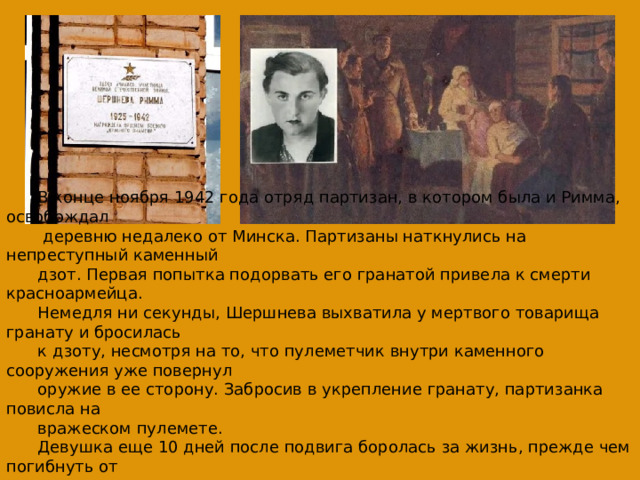 В конце ноября 1942 года отряд партизан, в котором была и Римма, освобождал  деревню недалеко от Минска. Партизаны наткнулись на непреступный каменный дзот. Первая попытка подорвать его гранатой привела к смерти красноармейца. Немедля ни секунды, Шершнева выхватила у мертвого товарища гранату и бросилась к дзоту, несмотря на то, что пулеметчик внутри каменного сооружения уже повернул оружие в ее сторону. Забросив в укрепление гранату, партизанка повисла на вражеском пулемете. Девушка еще 10 дней после подвига боролась за жизнь, прежде чем погибнуть от потери крови. 