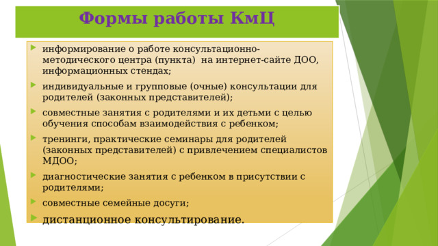 Формы работы КмЦ информирование о работе консультационно-методического центра (пункта) на интернет-сайте ДОО, информационных стендах; индивидуальные и групповые (очные) консультации для родителей (законных представителей); совместные занятия с родителями и их детьми с целью обучения способам взаимодействия с ребенком; тренинги, практические семинары для родителей (законных представителей) с привлечением специалистов МДОО; диагностические занятия с ребенком в присутствии с родителями; совместные семейные досуги; дистанционное консультирование.   