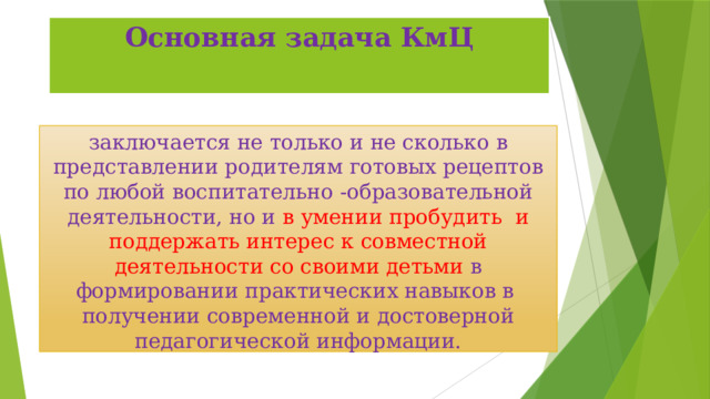 Основная задача КмЦ заключается не только и не сколько в представлении родителям готовых рецептов по любой воспитательно -образовательной деятельности, но и в умении пробудить и поддержать интерес к совместной деятельности со своими детьми в формировании практических навыков в получении современной и достоверной педагогической информации. 
