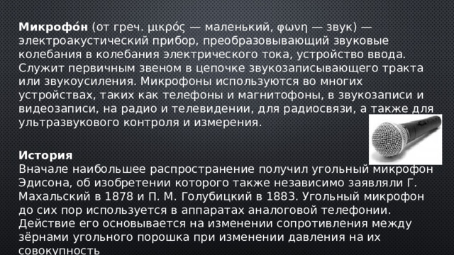 Микрофо́н (от греч. μικρός — маленький, φωνη — звук) — электроакустический прибор, преобразовывающий звуковые колебания в колебания электрического тока, устройство ввода. Служит первичным звеном в цепочке звукозаписывающего тракта или звукоусиления. Микрофоны используются во многих устройствах, таких как телефоны и магнитофоны, в звукозаписи и видеозаписи, на радио и телевидении, для радиосвязи, а также для ультразвукового контроля и измерения. История Вначале наибольшее распространение получил угольный микрофон Эдисона, об изобретении которого также независимо заявляли Г. Махальский в 1878 и П. М. Голубицкий в 1883. Угольный микрофон до сих пор используется в аппаратах аналоговой телефонии. Действие его основывается на изменении сопротивления между зёрнами угольного порошка при изменении давления на их совокупность 