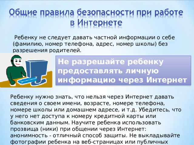  Ребенку не следует давать частной информации о себе (фамилию, номер телефона, адрес, номер школы) без разрешения родителей. Не разрешайте ребенку предоставлять личную информацию через Интернет Ребенку нужно знать, что нельзя через Интернет давать сведения о своем имени, возрасте, номере телефона, номере школы или домашнем адресе, и т.д. Убедитесь, что у него нет доступа к номеру кредитной карты или банковским данным. Научите ребенка использовать прозвища (ники) при общении через Интернет: анонимность - отличный способ защиты. Не выкладывайте фотографии ребенка на веб-страницах или публичных форумах. 
