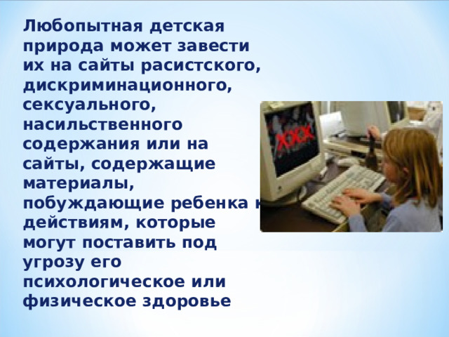 Любопытная детская природа может завести их на сайты расистского, дискриминационного, сексуального, насильственного содержания или на сайты, содержащие материалы, побуждающие ребенка к действиям, которые могут поставить под угрозу его психологическое или физическое здоровье 