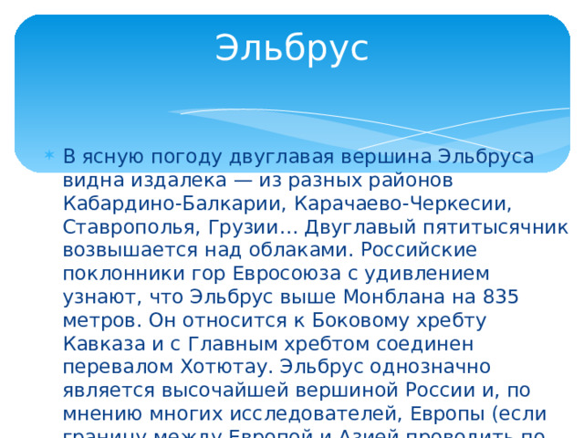 Эльбрус В ясную погоду двуглавая вершина Эльбруса видна издалека — из разных районов Кабардино-Балкарии, Карачаево-Черкесии, Ставрополья, Грузии… Двуглавый пятитысячник возвышается над облаками. Российские поклонники гор Евросоюза с удивлением узнают, что Эльбрус выше Монблана на 835 метров. Он относится к Боковому хребту Кавказа и с Главным хребтом соединен перевалом Хотютау. Эльбрус однозначно является высочайшей вершиной России и, по мнению многих исследователей, Европы (если границу между Европой и Азией проводить по главному водоразделу Кавказского хребта). 
