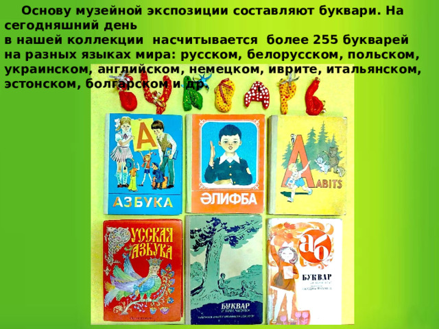  Основу музейной экспозиции составляют буквари. На сегодняшний день в нашей коллекции насчитывается более 255 букварей на разных языках мира: русском, белорусском, польском, украинском, английском, немецком, иврите, итальянском, эстонском, болгарском и др. 