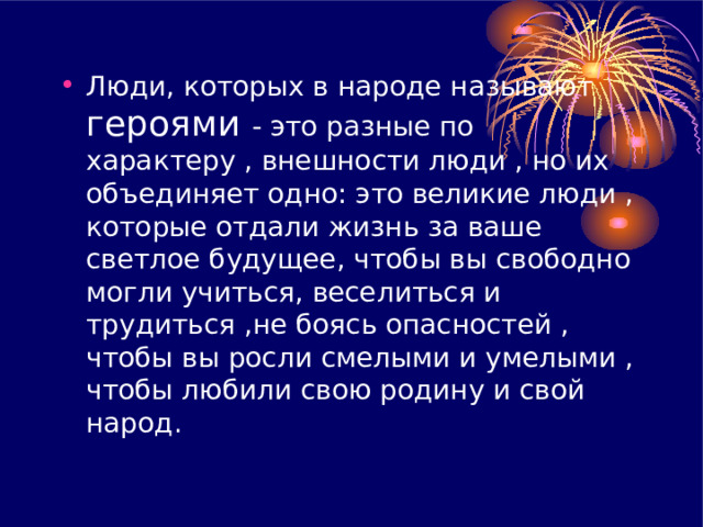 Люди, которых в народе называют героями - это разные по характеру , внешности люди , но их объединяет одно: это великие люди , которые отдали жизнь за ваше светлое будущее, чтобы вы свободно могли учиться, веселиться и трудиться , не боясь опасностей , чтобы вы росли смелыми и умелыми , чтобы любили свою родину и свой народ .  