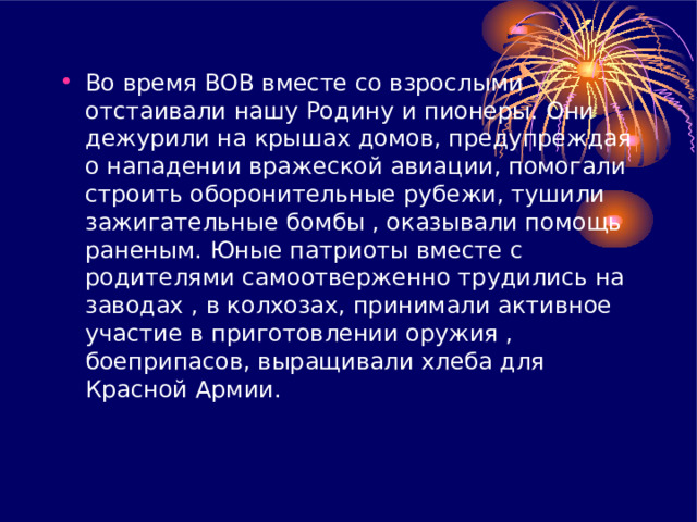 Во время ВОВ вместе со взрослыми отстаивали нашу Родину и пионеры. Они дежурили на крышах домов, предупреждая о нападении вражеской авиации, помогали строить оборонительные рубежи, тушили зажигательные бомбы , оказывали помощь раненым. Юные патриоты вместе с родителями самоотверженно трудились на заводах , в колхозах, принимали активное участие в приготовлении оружия , боеприпасов, выращивали хлеба для Красной Армии. 