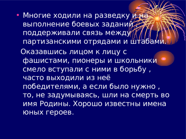 Многие ходили на разведку и на выполнение боевых заданий , поддерживали связь между партизанскими отрядами и штабами.  Оказавшись лицом к лицу с фашистами , пионеры и школьники смело вступали с ними в борьбу , часто выходили из неё победителями, а если было нужно , то , не задумываясь , шли на смерть во имя Родины. Хорошо известны имена юных героев. 