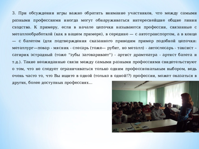 3. При обсуждении игры важно обратить внимание участников, что между самыми разными профессиями иногда могут обнаруживаться интереснейшие общие линии сходства. К примеру, если в начале цепочки называются профессии, связанные с металлообработкой (как в нашем примере), в середине — с автотранспортом, а в конце — с балетом (для подтверждения сказанного приводим пример подобной цепочки: металлург—повар - мясник - слесарь (тоже— рубит, но металл) - автослесарь - таксист – сатирик эстрадный (тоже 
