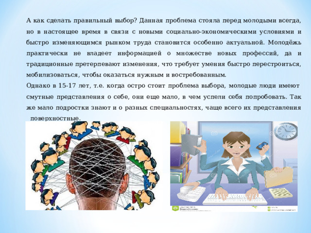А как сделать правильный выбор? Данная проблема стояла перед молодыми всегда, но в настоящее время в связи с новыми социально-экономическими условиями и быстро изменяющимся рынком труда становится особенно актуальной. Молодёжь практически не владеет информацией о множестве новых профессий, да и традиционные претерпевают изменения, что требует умения быстро перестроиться, мобилизоваться, чтобы оказаться нужным и востребованным. Однако в 15-17 лет, т.е. когда остро стоит проблема выбора, молодые люди имеют  смутные представления о себе, они еще мало, в чем успели себя попробовать. Так же мало подростки знают и о разных специальностях, чаще всего их представления   поверхностные.  4 
