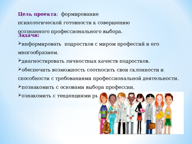 Цель проекта : формирование психологической готовности к совершению осознанного профессионального выбора. Задачи: информировать подростков с миром профессий и его многообразием. диагностировать личностных качеств подростков. обеспечить возможность соотносить свои склонности и способности с требованиями профессиональной деятельности. познакомить с основами выбора профессии. ознакомить с тенденциями рынка труда профессий.     5 