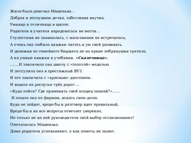 Жила-была девочка Машенька… Добрая и послушная дочка, заботливая внучка, Умница и отличница в школе. Родители и учителя нарадоваться не могли… Глупостями не занималась, с мальчиками не встречалась, А очень она любила книжки читать и ум свой развивать. И денежки из семейного бюджета не на яркие побрякушки тратила, А на умные книжки и учебники. «Сказочница».  …… .И закончила она школу с «золотой» медалью. И поступила она в престижный ВУЗ. И его закончила с «красным» дипломом. И вышла на распутье трёх дорог…. «Куда пойти? Где применить свой кладец знаний?»……  И пошла она по фирмам, искать свою долю. Куда не зайдет, вроде бы и разговор идет правильный, Вроде бы и на все вопросы отвечает уверенно, Но только не на ней руководители свой выбор останавливают! Опечалилась Машенька. Дома родители успокаивают, а как помочь не знают.  52 