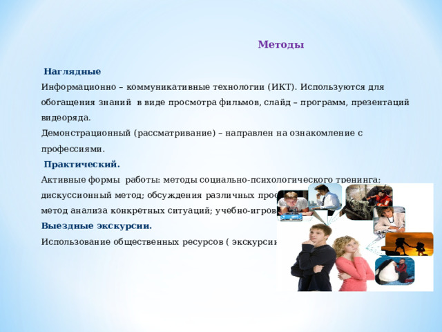  Методы  Наглядные Информационно – коммуникативные технологии (ИКТ). Используются для обогащения знаний в виде просмотра фильмов, слайд – программ, презентаций видеоряда. Демонстрационный (рассматривание) – направлен на ознакомление с профессиями.   Практический. Активные формы   работы: методы социально-психологического тренинга; дискуссионный метод; обсуждения различных профориентационных проблем; метод анализа конкретных ситуаций; учебно-игровая деятельность; метод проектов Выездные экскурсии. Использование общественных ресурсов ( экскурсии);   8 