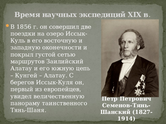 Время научных экспедиций XIX в . В 1856 г. он совершил две поездки на озеро Иссык-Куль в его восточную и западную оконечности и покрыл густой сетью маршрутов Заилийский Алатау и его южную цепь – Кунгей – Алатау. С берегов Иссык-Куля он, первый из европейцев, увидел величественную панораму таинственного Тянь-Шаня. Петр Петрович Семенов-Тянь-Шанский (1827-1914) 
