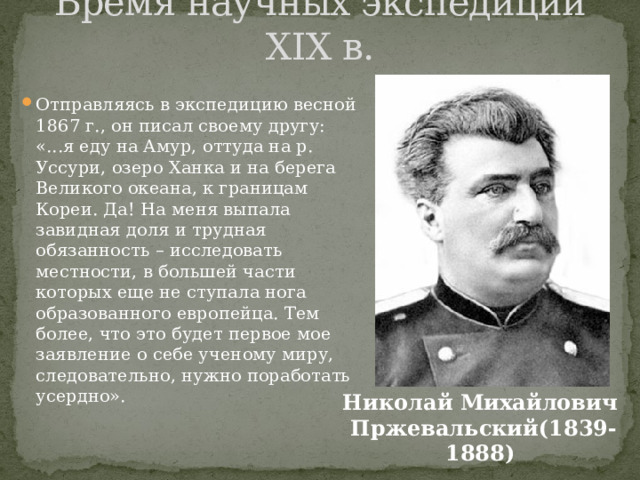 Время научных экспедиций XIX в. Отправляясь в экспедицию весной 1867 г., он писал своему другу: «...я еду на Амур, оттуда на р. Уссури, озеро Ханка и на берега Великого океана, к границам Кореи. Да! На меня выпала завидная доля и трудная обязанность – исследовать местности, в большей части которых еще не ступала нога образованного европейца. Тем более, что это будет первое мое заявление о себе ученому миру, следовательно, нужно поработать усердно». Николай Михайлович Пржевальский(1839-1888) 