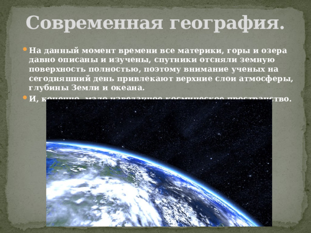 Современная география. На данный момент времени все материки, горы и озера давно описаны и изучены, спутники отсняли земную поверхность полностью, поэтому внимание ученых на сегодняшний день привлекают верхние слои атмосферы, глубины Земли и океана. И, конечно, мало изведанное космическое пространство. 