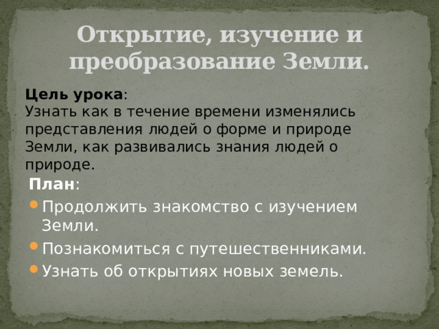 Открытие, изучение и преобразование Земли. Цель урока :  Узнать как в течение времени изменялись представления людей о форме и природе Земли, как развивались знания людей о природе . . План : Продолжить знакомство с изучением Земли. Познакомиться с путешественниками. Узнать об открытиях новых земель. 
