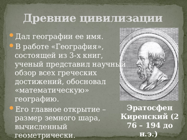 Древние цивилизации Дал географии ее имя. В работе «География», состоящей из 3-х книг, ученый представил научный обзор всех греческих достижений, обосновал «математическую» географию. Его главное открытие – размер земного шара, вычисленный геометрически.  Эратосфен Киренский (276 – 194 до н.э.) 