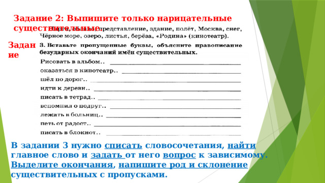 Задание 2: Выпишите только нарицательные существительные. Задание В задании 3 нужно списать словосочетания, найти главное слово и задать от него вопрос к зависимому. Выделите окончания , напишите род и склонение существительных с пропусками. 